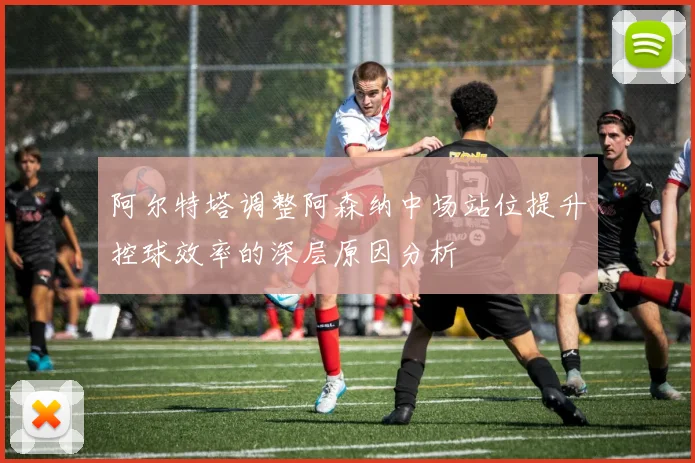 阿尔特塔调整阿森纳中场站位提升控球效率的深层原因分析