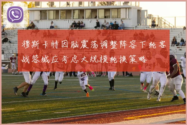穆斯卡特因脑震荡调整阵容下轮客战蓉城应考虑大规模轮换策略