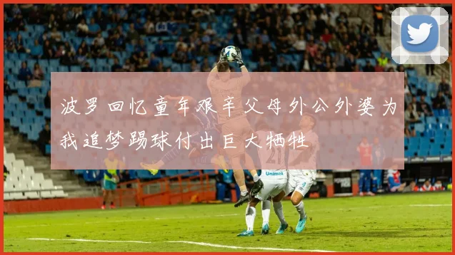 波罗回忆童年艰辛父母外公外婆为我追梦踢球付出巨大牺牲