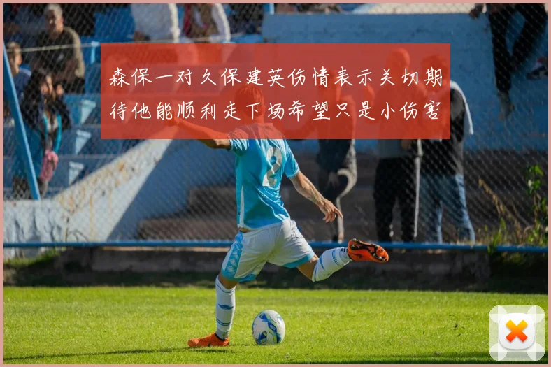 森保一对久保建英伤情表示关切期待他能顺利走下场希望只是小伤害