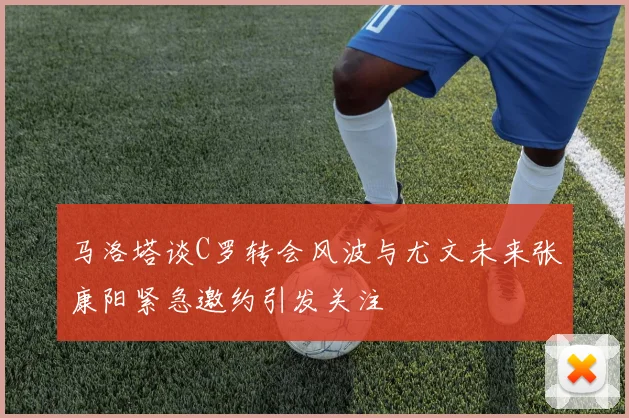 马洛塔谈C罗转会风波与尤文未来张康阳紧急邀约引发关注