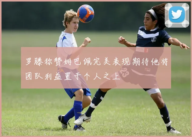 罗滕称赞姆巴佩完美表现期待他将团队利益置于个人之上