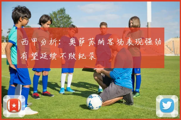 西甲分析：奥萨苏纳客场表现强劲有望延续不败纪录
