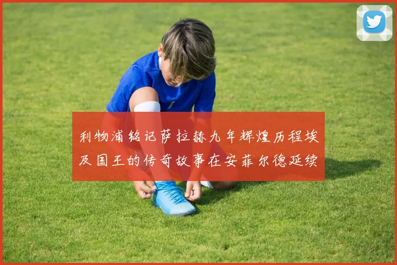 利物浦铭记萨拉赫九年辉煌历程埃及国王的传奇故事在安菲尔德延续