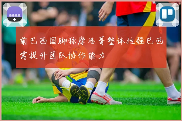 前巴西国脚称摩洛哥整体性强巴西需提升团队协作能力