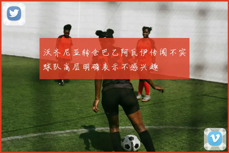 沃齐尼亚转会巴乙阿瓦伊传闻不实球队高层明确表示不感兴趣