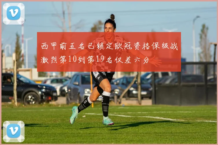 西甲前五名已锁定欧冠资格保级战激烈第10到第19名仅差六分