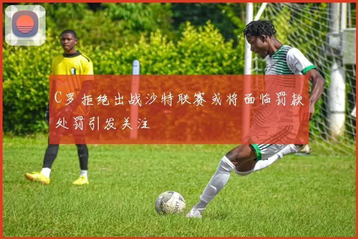C罗拒绝出战沙特联赛或将面临罚款处罚引发关注