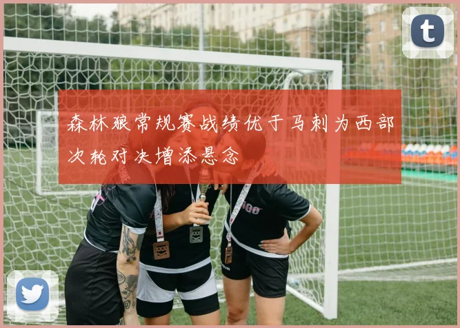 森林狼常规赛战绩优于马刺为西部次轮对决增添悬念