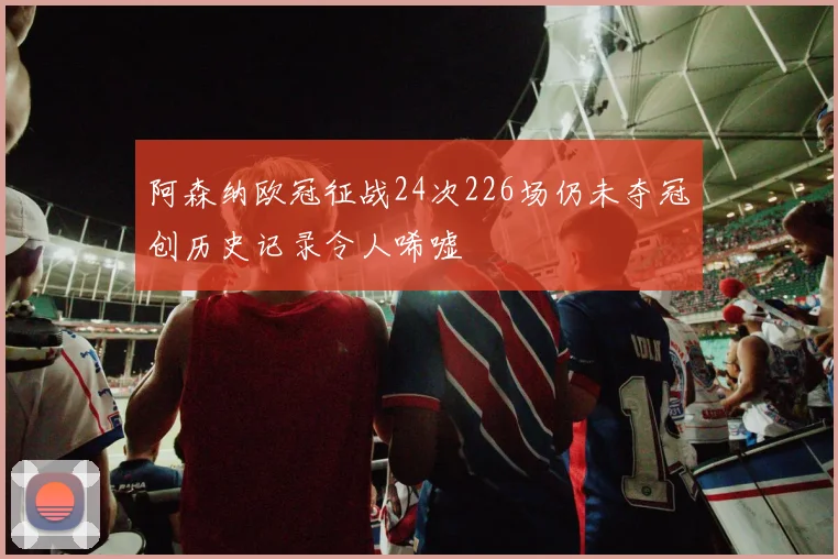 阿森纳欧冠征战24次226场仍未夺冠创历史记录令人唏嘘