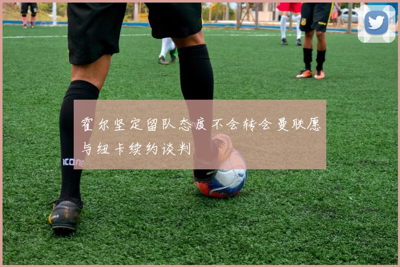 霍尔坚定留队态度不会转会曼联愿与纽卡续约谈判