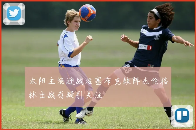 太阳主场迎战活塞布克缺阵杰伦格林出战存疑引关注