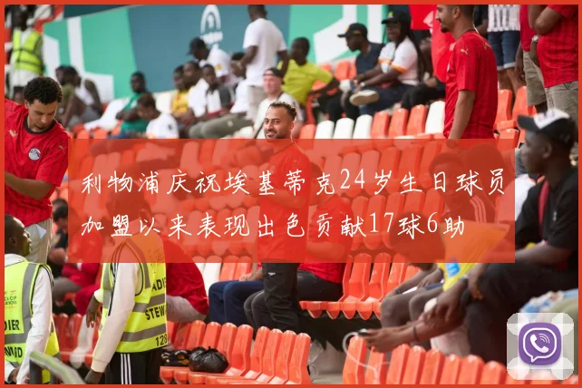 利物浦庆祝埃基蒂克24岁生日球员加盟以来表现出色贡献17球6助