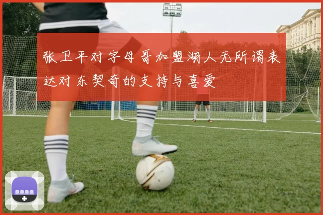 张卫平对字母哥加盟湖人无所谓表达对东契奇的支持与喜爱