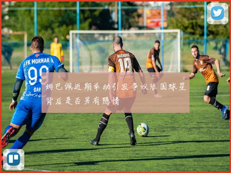 姆巴佩近期举动引发争议法国球星背后是否另有隐情