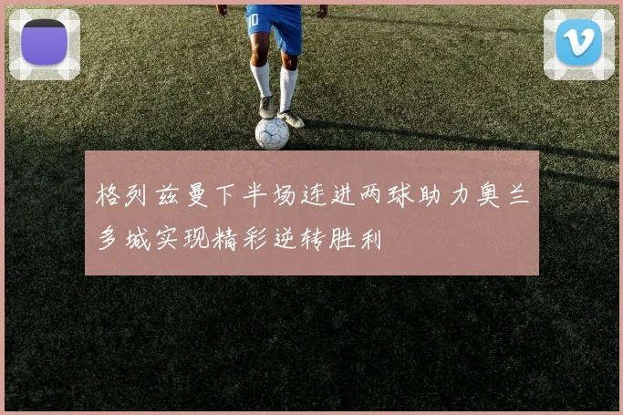 格列兹曼下半场连进两球助力奥兰多城实现精彩逆转胜利