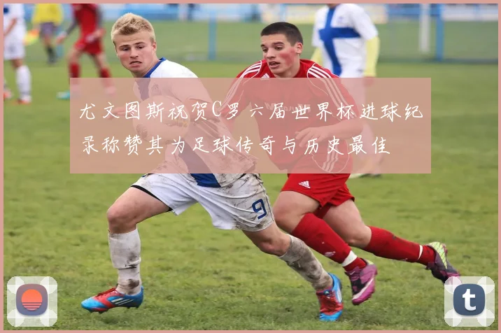 尤文图斯祝贺C罗六届世界杯进球纪录称赞其为足球传奇与历史最佳