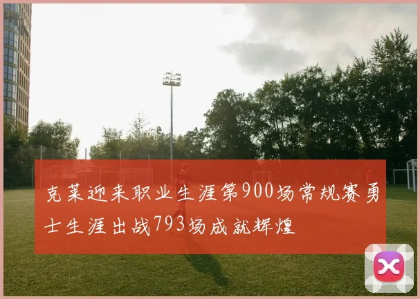 克莱迎来职业生涯第900场常规赛勇士生涯出战793场成就辉煌