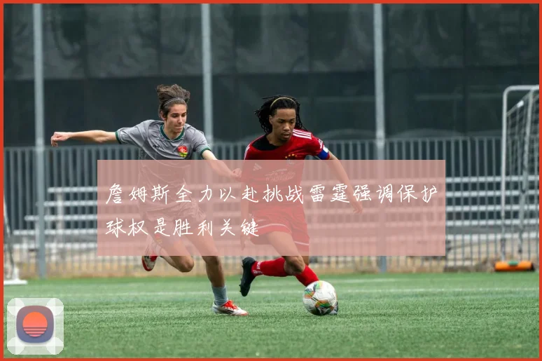 詹姆斯全力以赴挑战雷霆强调保护球权是胜利关键