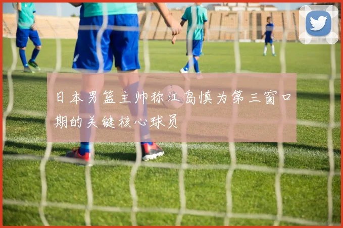 日本男篮主帅称江岛慎为第三窗口期的关键核心球员